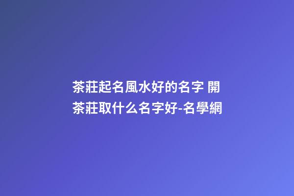 茶莊起名風水好的名字 開茶莊取什么名字好-名學網-第1張-公司起名-玄機派